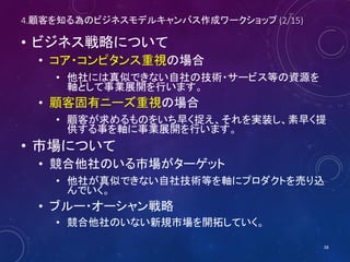 4.顧客を知る為のビジネスモデルキャンバス作成ワークショップ (2/16)
• ビジネス戦略について
• コア・コンピタンス重視の場合
• 他社には真似できない自社の技術・サービス等の資源を
軸として事業展開を行います。
• 顧客固有ニーズ重視の場合
• 顧客が求めるものをいち早く捉え、それを実装し、素早く提
供する事を軸に事業展開を行います。
• 市場について
• 競合他社のいる市場がターゲット
• 他社が真似できない自社技術等を軸にプロダクトを売り込
んでいく。
• ブルー・オーシャン戦略
• 競合他社のいない新規市場を開拓していく。
38
 