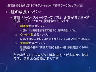 4.顧客を知る為のビジネスモデルキャンバス作成ワークショップ (3/16)
• 3種の成長エンジン
• 書籍「リーン・スタートアップ」では、企業が考えるべき
成長モデルについて説明されています。
1. 粘着型成長エンジン
一度付いた顧客を引き留め続ける。客単価を上げる。
2. ウィルス型成長エンジン
口コミではなく、そのプロダクトを使っている人がいるだけで広まる。
3. 支出型成長エンジン
新規顧客の獲得に再投資できる金額(CM費・販促費)をコントロー
ルする。
• どのようにしてプロダクトは収益を上げるのか、収益
モデルを考える必要があります。
39
 
