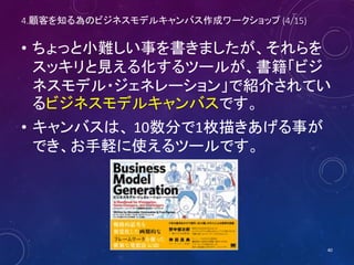 4.顧客を知る為のビジネスモデルキャンバス作成ワークショップ (4/16)
• ちょっと小難しい事を書きましたが、それらを
スッキリと見える化するツールが、書籍「ビジ
ネスモデル・ジェネレーション」で紹介されてい
るビジネスモデルキャンバスです。
• キャンバスは、 10数分で1枚描きあげる事が
でき、お手軽に使えるツールです。
• 早速書いてみましょう。
40
 