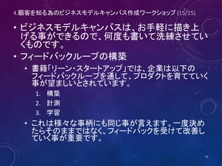 4.顧客を知る為のビジネスモデルキャンバス作成ワークショップ (15/16)
KP:キー・パートナー KA:キー・アクティビティ VP:バリュー・ポジション CR:顧客との関係 CS:顧客セグメント
KR:キー・リソース CH:チャネル
C$:コスト構造 R$:収益の流れ
51
⑧
誰と組む必
要があるの
か？
⑦
主となる活
動は？
⑥
必要な経営
資源は？
②
どんな価値
を提供する
のか？
①
顧客は
誰？
④
どういう関
係を作るの
か？
③
どう届ける
のか？
⑨
KA, KR, KP
のコスト
は？
⑤
収入源
は？
 