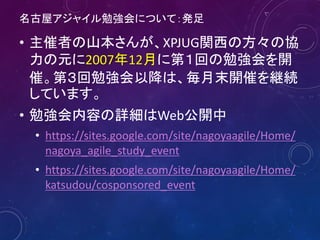 名古屋アジャイル勉強会について：発足
• 主催者の山本さんが、XPJUG関西の方々の協
力の元に2007年12月に第１回の勉強会を開
催。第３回勉強会以降は、毎月末開催を継続
しています。
• 勉強会内容の詳細はWeb公開中
• https://sites.google.com/site/nagoyaagile/Home/
nagoya_agile_study_event
• https://sites.google.com/site/nagoyaagile/Home/
katsudou/cosponsored_event
6
 