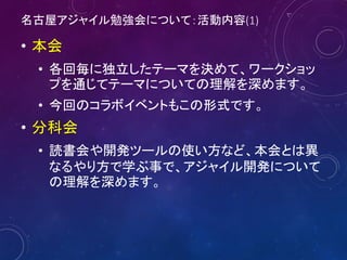 名古屋アジャイル勉強会について：活動内容(1)
• 本会
• 各回毎に独立したテーマを決めて、ワークショッ
プを通じてテーマについての理解を深めます。
• 今回のコラボイベントもこの形式です。
• 分科会
• 読書会や開発ツールの使い方など、本会とは異
なるやり方で学ぶ事で、アジャイル開発について
の理解を深めます。
7
 