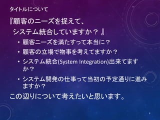 タイトルについて
『顧客のニーズを捉えて、
システム統合していますか？ 』
• 顧客ニーズを満たすって本当に？
• 顧客の立場で物事を考えてますか？
• システム統合(System Integration)出来てます
か？
• システム開発の仕事って当初の予定通りに進み
ますか？
この辺りについて考えたいと思います。
9
 