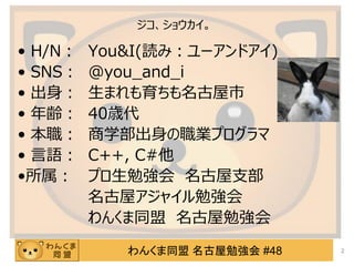 わんくま同盟 名古屋勉強会 #48
ジコ、ショウカイ。
• H/N： You&I(読み：ユーアンドアイ)
• SNS： @you_and_i
• 出身： 生まれも育ちも名古屋市
• 年齢： 40歳代
• 本職： 商学部出身の職業プログラマ
• 言語： C++, C#他
•所属： プロ生勉強会 名古屋支部
名古屋アジャイル勉強会
わんくま同盟 名古屋勉強会
2
 