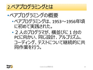 2.ペアプログラミングとは
•ペアプログラミングの概要
•ペアプログラミングは、1953～1956年頃
に初めて実践された。
•２人のプログラマが、横並びに１台の
PCに向かい、同じ設計、アルゴリズム、
コーディング、テストについて継続的に共
同作業を行う。
Coderetreat素振り会 13
 
