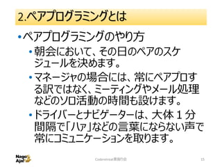 2.ペアプログラミングとは
•ペアプログラミングのやり方
•朝会において、その日のペアのスケ
ジュールを決めます。
•マネージャの場合には、常にペアプロす
る訳ではなく、ミーティングやメール処理
などのソロ活動の時間も設けます。
•ドライバーとナビゲーターは、大体１分
間隔で「ハァ」などの言葉にならない声で
常にコミュニケーションを取ります。
Coderetreat素振り会 15
 