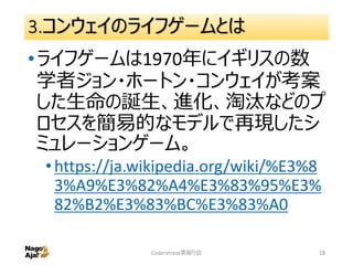 3.コンウェイのライフゲームとは
•ライフゲームは1970年にイギリスの数
学者ジョン・ホートン・コンウェイが考案
した生命の誕生、進化、淘汰などのプ
ロセスを簡易的なモデルで再現したシ
ミュレーションゲーム。
•https://ja.wikipedia.org/wiki/%E3%8
3%A9%E3%82%A4%E3%83%95%E3%
82%B2%E3%83%BC%E3%83%A0
Coderetreat素振り会 18
 