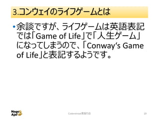 3.コンウェイのライフゲームとは
•余談ですが、ライフゲームは英語表記
では「Game of Life」で「人生ゲーム」
になってしまうので、「Conway‘s Game
of Life」と表記するようです。
Coderetreat素振り会 19
 