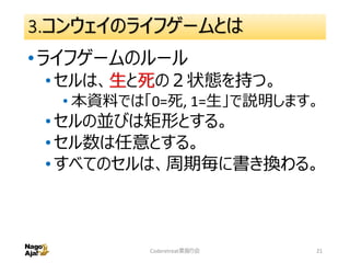 3.コンウェイのライフゲームとは
•ライフゲームのルール
•セルは、生と死の２状態を持つ。
• 本資料では「0=死, 1=生」で説明します。
•セルの並びは矩形とする。
•セル数は任意とする。
•すべてのセルは、周期毎に書き換わる。
Coderetreat素振り会 21
 