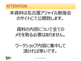 ATTENTION
本資料は名古屋アジャイル勉強会
のサイトにて公開致します。
資料の内容について全ての
メモを取る必要はありません。
ワークショップ内容に集中して
頂ければ幸いです。
Coderetreat素振り会 3
 
