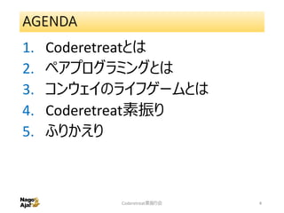 AGENDA
1. Coderetreatとは
2. ペアプログラミングとは
3. コンウェイのライフゲームとは
4. Coderetreat素振り
5. ふりかえり
Coderetreat素振り会 4
 