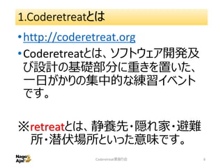 1.Coderetreatとは
•http://coderetreat.org
•Coderetreatとは、ソフトウェア開発及
び設計の基礎部分に重きを置いた、
一日がかりの集中的な練習イベント
です。
※retreatとは、静養先・隠れ家・避難
所・潜伏場所といった意味です。
Coderetreat素振り会 6
 