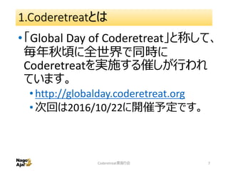 1.Coderetreatとは
•「Global Day of Coderetreat」と称して、
毎年秋頃に全世界で同時に
Coderetreatを実施する催しが行われ
ています。
•http://globalday.coderetreat.org
•次回は2016/10/22に開催予定です。
Coderetreat素振り会 7
 