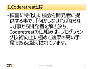 1.Coderetreatとは
•練習に特化した機会を開発者に提
供する事で、「何かしなければならな
い」事から開発者を解き放ち、
Coderetreatの仕組みは、プログラミン
グ技術向上に極めて効果の高い手
段であると証明されています。
Coderetreat素振り会 8
 