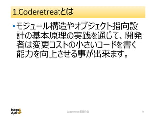 1.Coderetreatとは
•モジュール構造やオブジェクト指向設
計の基本原理の実践を通じて、開発
者は変更コストの小さいコードを書く
能力を向上させる事が出来ます。
Coderetreat素振り会 9
 