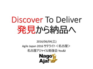 Discover To Deliver
発見から納品へ
2016/06/04(土)
Agile Japan 2016 サテライト＜名古屋＞
名古屋アジャイル勉強会 You&I
 