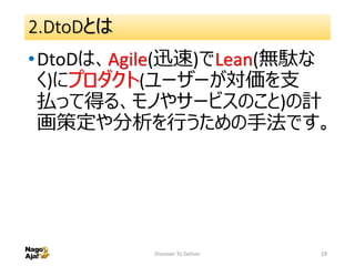 2.DtoDとは
•DtoDは、Agile(迅速)でLean(無駄な
く)にプロダクト(ユーザーが対価を支
払って得る、モノやサービスのこと)の計
画策定や分析を行うための手法です。
Discover To Deliver 19
 