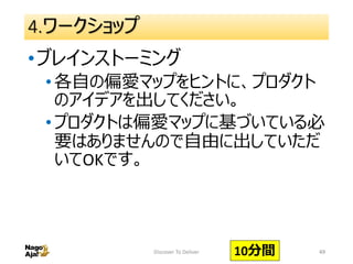 4.ワークショップ
•ブレインストーミング
•各自の偏愛マップをヒントに、プロダクト
のアイデアを出してください。
•プロダクトは偏愛マップに基づいている必
要はありませんので自由に出していただ
いてOKです。
49Discover To Deliver 10分間
 