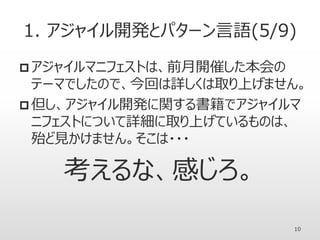 1. アジャイル開発とパターン言語(5/9)
 アジャイルマニフェストは、前月開催した本会の
テーマでしたので、今回は詳しくは取り上げません。
 但し、アジャイル開発に関する書籍でアジャイルマ
ニフェストについて詳細に取り上げているものは、
殆ど見かけません。そこは・・・
考えるな、感じろ。
10
 