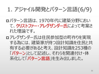 1. アジャイル開発とパターン言語(6/9)
 パターン言語は、1970年代に建築分野におい
て、クリストファー・アレグザンダー氏によって考案さ
れた理論です。
 アレグザンダー氏は住民参加型の町作りを実現
する為には、建築家が持つ設計知識を住民と共
有する必要があると考え、設計知識を253種の
「パターン」として記述し、それらを関連付け・体
系化して「パターン言語」を生み出しました。
11
 