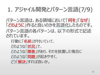 1. アジャイル開発とパターン言語(7/9)
パターン言語は、ある領域において「何を」「なぜ」
「どのように」作ると良いのかを言語化したものです。
パターン言語の各パターンは、以下の形式で記述
されています。
行動に「名前」が付いていて、
どのような「状況」で、
どのような「障害」があり、それを放置した場合に
どのような「問題」が起きやすく、
どう「解決」すれば良いか。
12
 