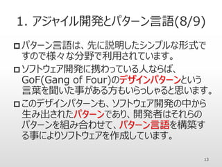 1. アジャイル開発とパターン言語(8/9)
 パターン言語は、先に説明したシンプルな形式で
すので様々な分野で利用されています。
 ソフトウェア開発に携わっている人ならば、
GoF(Gang of Four)のデザインパターンという
言葉を聞いた事がある方もいらっしゃると思います。
 このデザインパターンも、ソフトウェア開発の中から
生み出されたパターンであり、開発者はそれらの
パターンを組み合わせて、パターン言語を構築す
る事によりソフトウェアを作成しています。
13
 