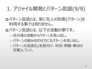 1. アジャイル開発とパターン言語(9/9)
 パターン言語とは、単に先人の知恵(パターン)を
利用する事では有りません。
 パターン言語とは、以下の活動の事です。
– 自分達の活動からパターンを見い出し、
– パターンの組み合わせ方にもパターンを見い出し、
– パターンを言語化(名前付け、状況・問題・解決の
定義)していく。
14
 