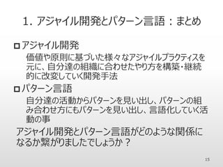 1. アジャイル開発とパターン言語：まとめ
 アジャイル開発
価値や原則に基づいた様々なアジャイルプラクティスを
元に、自分達の組織に合わせたやり方を構築・継続
的に改変していく開発手法
 パターン言語
自分達の活動からパターンを見い出し、パターンの組
み合わせ方にもパターンを見い出し、言語化していく活
動の事
アジャイル開発とパターン言語がどのような関係に
なるか繋がりましたでしょうか？
15
 