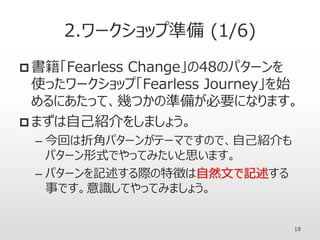 2.ワークショップ準備 (1/6)
 書籍「Fearless Change」の48のパターンを
使ったワークショップ「Fearless Journey」を始
めるにあたって、幾つかの準備が必要になります。
 まずは自己紹介をしましょう。
– 今回は折角パターンがテーマですので、自己紹介も
パターン形式でやってみたいと思います。
– パターンを記述する際の特徴は自然文で記述する
事です。意識してやってみましょう。
18
 