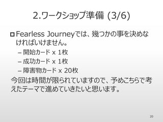 2.ワークショップ準備 (3/6)
 Fearless Journeyでは、幾つかの事を決めな
ければいけません。
– 開始カード x 1枚
– 成功カード x 1枚
– 障害物カード x 20枚
今回は時間が限られていますので、予めこちらで考
えたテーマで進めていきたいと思います。
20
 