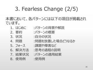 3. Fearless Change (2/5)
本書において、各パターンには以下の項目が掲載され
ています。
1. はじめに :パターンの背景や解説
2. 要約 :パターンの概要
3. 状況 :自分の状況
4. 問題 :問題を放置した場合どうなるか
5. フォース :課題や障害など
6. 解決方法 :思考の過程の説明
7. 結果状況 :パターンの適用結果
8. 使用例 :使用例
26
 