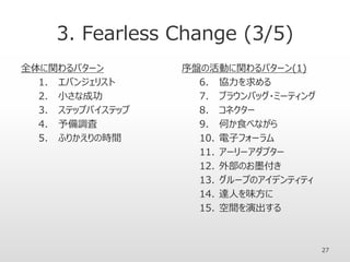 3. Fearless Change (3/5)
全体に関わるパターン
1. エバンジェリスト
2. 小さな成功
3. ステップバイステップ
4. 予備調査
5. ふりかえりの時間
序盤の活動に関わるパターン(1)
6. 協力を求める
7. ブラウンバッグ・ミーティング
8. コネクター
9. 何か食べながら
10. 電子フォーラム
11. アーリーアダプター
12. 外部のお墨付き
13. グループのアイデンティティ
14. 達人を味方に
15. 空間を演出する
27
 