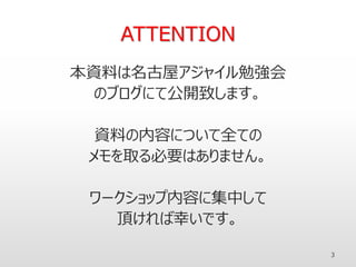ATTENTION
本資料は名古屋アジャイル勉強会
のブログにて公開致します。
資料の内容について全ての
メモを取る必要はありません。
ワークショップ内容に集中して
頂ければ幸いです。
3
 
