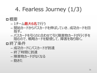 4. Fearless Journey (1/3)
 概要
– 1チーム最大6名で行う
– 開始カードからパスカードを伸ばしていき、成功カードを目
指す。
– パスカードを引くのと合わせて引く障害物カードが行く手を
阻むので、戦略カードを駆使して、障害を取り除く。
 終了条件
– 成功カードにパスカードが到達
– 終了時間に到達
– 障害物カードがなくなる
– 飽きた
31
 