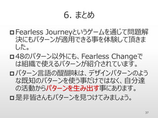 6. まとめ
 Fearless Journeyというゲームを通じて問題解
決にもパターンが適用できる事を体験して頂きま
した。
 48のパターン以外にも、Fearless Changeで
は組織で使えるパターンが紹介されています。
 パターン言語の醍醐味は、デザインパターンのよう
な既知のパターンを使う事だけではなく、自分達
の活動からパターンを生み出す事にあります。
 是非皆さんもパターンを見つけてみましょう。
37
 