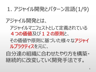 1. アジャイル開発とパターン言語(1/9)
アジャイル開発とは、
アジャイルマニフェストとして定義されている
４つの価値及び１２の原則と、
その価値や原則に基づいた様々なアジャイ
ルプラクティスを元に、
自分達の組織に合わせたやり方を構築・
継続的に改変していく開発手法です。
6
 