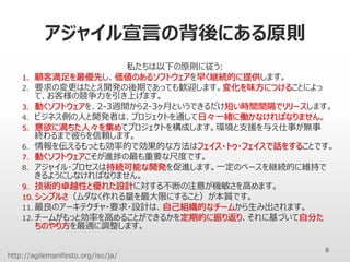 アジャイル宣言の背後にある原則
私たちは以下の原則に従う:
1. 顧客満足を最優先し、価値のあるソフトウェアを早く継続的に提供します。
2. 要求の変更はたとえ開発の後期であっても歓迎します。変化を味方につけることによっ
て、お客様の競争力を引き上げます。
3. 動くソフトウェアを、2-3週間から2-3ヶ月というできるだけ短い時間間隔でリリースします。
4. ビジネス側の人と開発者は、プロジェクトを通して日々一緒に働かなければなりません。
5. 意欲に満ちた人々を集めてプロジェクトを構成します。環境と支援を与え仕事が無事
終わるまで彼らを信頼します。
6. 情報を伝えるもっとも効率的で効果的な方法はフェイス・トゥ・フェイスで話をすることです。
7. 動くソフトウェアこそが進捗の最も重要な尺度です。
8. アジャイル･プロセスは持続可能な開発を促進します。一定のペースを継続的に維持で
きるようにしなければなりません。
9. 技術的卓越性と優れた設計に対する不断の注意が機敏さを高めます。
10. シンプルさ（ムダなく作れる量を最大限にすること）が本質です。
11. 最良のアーキテクチャ・要求・設計は、自己組織的なチームから生み出されます。
12. チームがもっと効率を高めることができるかを定期的に振り返り、それに基づいて自分た
ちのやり方を最適に調整します。
8
http://agilemanifesto.org/iso/ja/
 