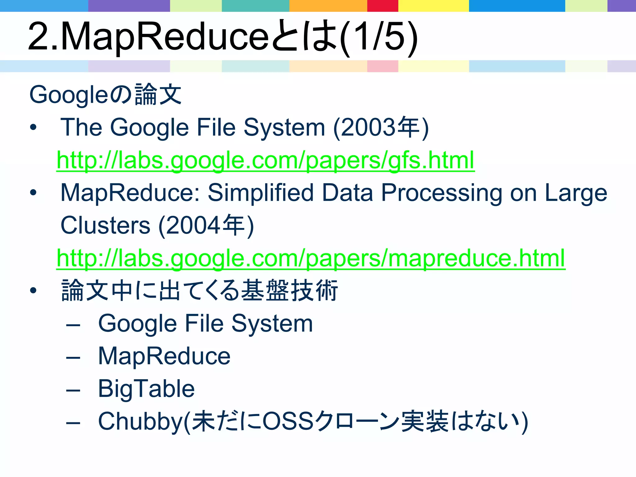 2.MapReduceとは(1/5)
Googleの論文
• The Google File System (2003年)
http://labs.google.com/papers/gfs.html
• MapReduce: Simplified Data Processing on Large
Clusters (2004年)
http://labs.google.com/papers/mapreduce.html
• 論文中に出てくる基盤技術
– Google File System
– MapReduce
– BigTable
– Chubby(未だにOSSクローン実装はない)
 
