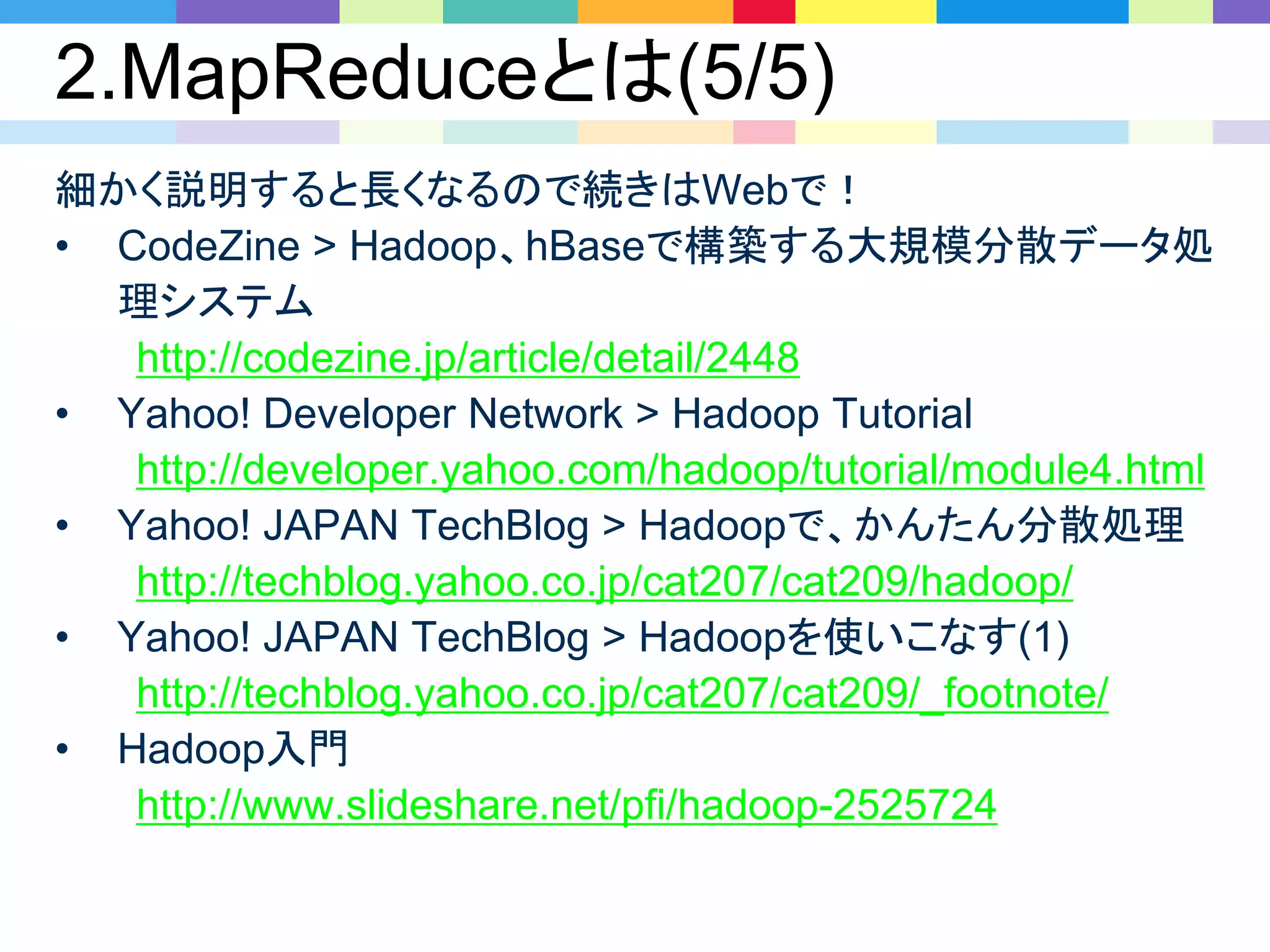 2.MapReduceとは(5/5)
細かく説明すると長くなるので続きはWebで！
• CodeZine > Hadoop、hBaseで構築する大規模分散データ処
理システム
http://codezine.jp/article/detail/2448
• Yahoo! Developer Network > Hadoop Tutorial
http://developer.yahoo.com/hadoop/tutorial/module4.html
• Yahoo! JAPAN TechBlog > Hadoopで、かんたん分散処理
http://techblog.yahoo.co.jp/cat207/cat209/hadoop/
• Yahoo! JAPAN TechBlog > Hadoopを使いこなす(1)
http://techblog.yahoo.co.jp/cat207/cat209/_footnote/
• Hadoop入門
http://www.slideshare.net/pfi/hadoop-2525724
 