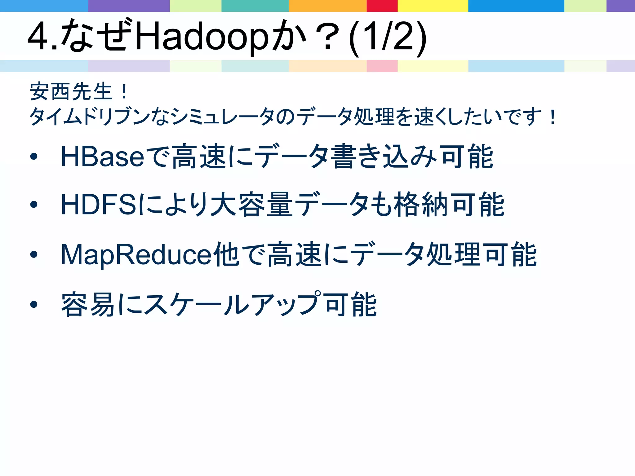 4.なぜHadoopか？(1/2)
• HBaseで高速にデータ書き込み可能
• HDFSにより大容量データも格納可能
• MapReduce他で高速にデータ処理可能
• 容易にスケールアップ可能
安西先生！
タイムドリブンなシミュレータのデータ処理を速くしたいです！
 