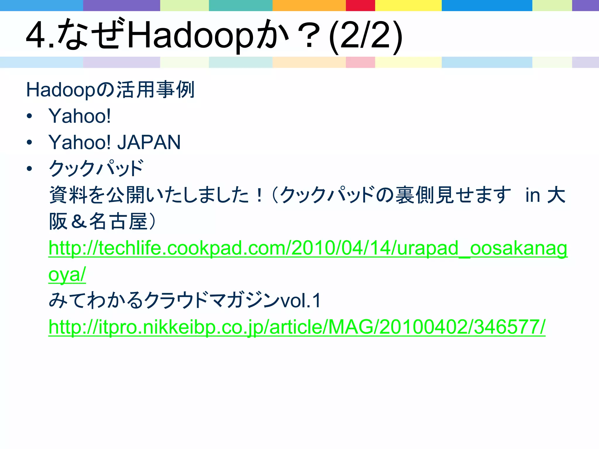 4.なぜHadoopか？(2/2)
Hadoopの活用事例
• Yahoo!
• Yahoo! JAPAN
• クックパッド
資料を公開いたしました！（クックパッドの裏側見せます in 大
阪＆名古屋）
http://techlife.cookpad.com/2010/04/14/urapad_oosakanag
oya/
みてわかるクラウドマガジンvol.1
http://itpro.nikkeibp.co.jp/article/MAG/20100402/346577/
 
