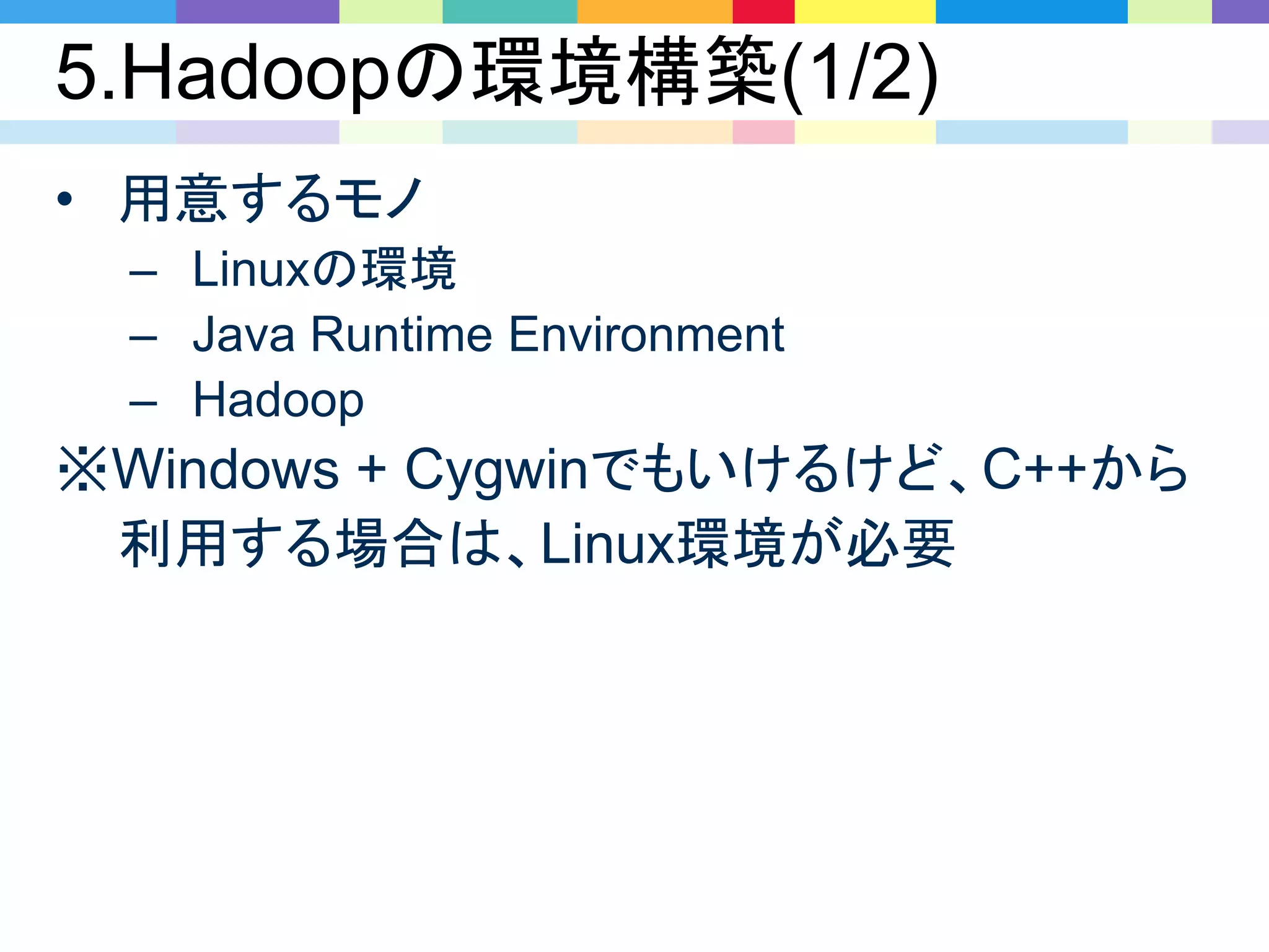 5.Hadoopの環境構築(1/2)
• 用意するモノ
– Linuxの環境
– Java Runtime Environment
– Hadoop
※Windows + Cygwinでもいけるけど、C++から
利用する場合は、Linux環境が必要
 