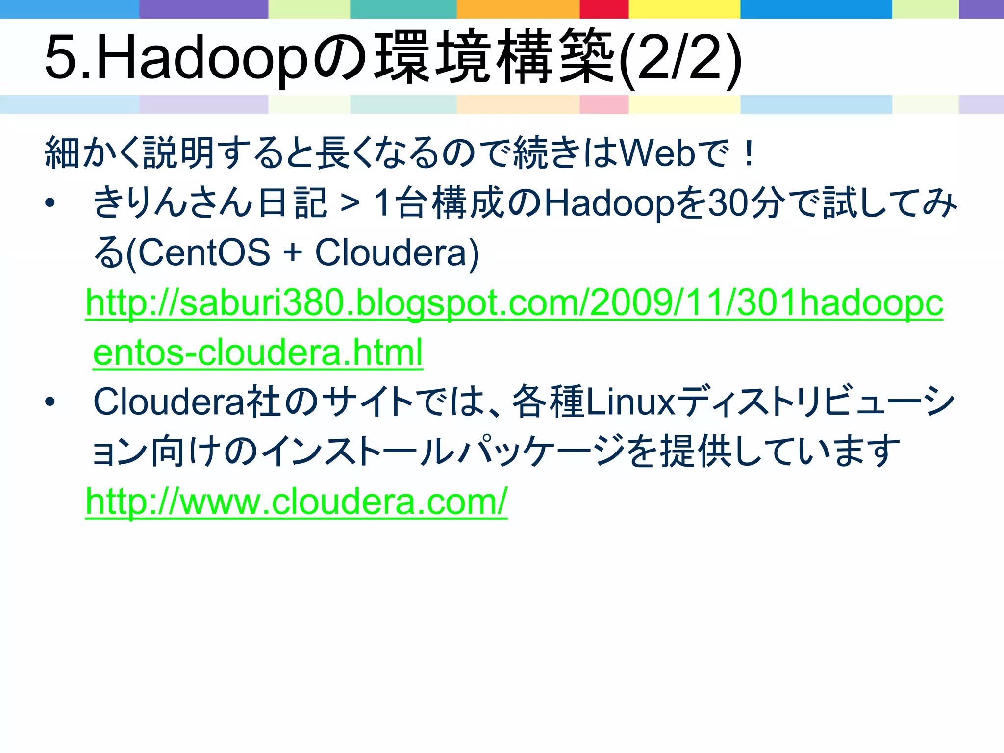 5.Hadoopの環境構築(2/2)
細かく説明すると長くなるので続きはWebで！
• きりんさん日記 > 1台構成のHadoopを30分で試してみ
る(CentOS + Cloudera)
http://saburi380.blogspot.com/2009/11/301hadoopc
entos-cloudera.html
• Cloudera社のサイトでは、各種Linuxディストリビューシ
ョン向けのインストールパッケージを提供しています
http://www.cloudera.com/
 