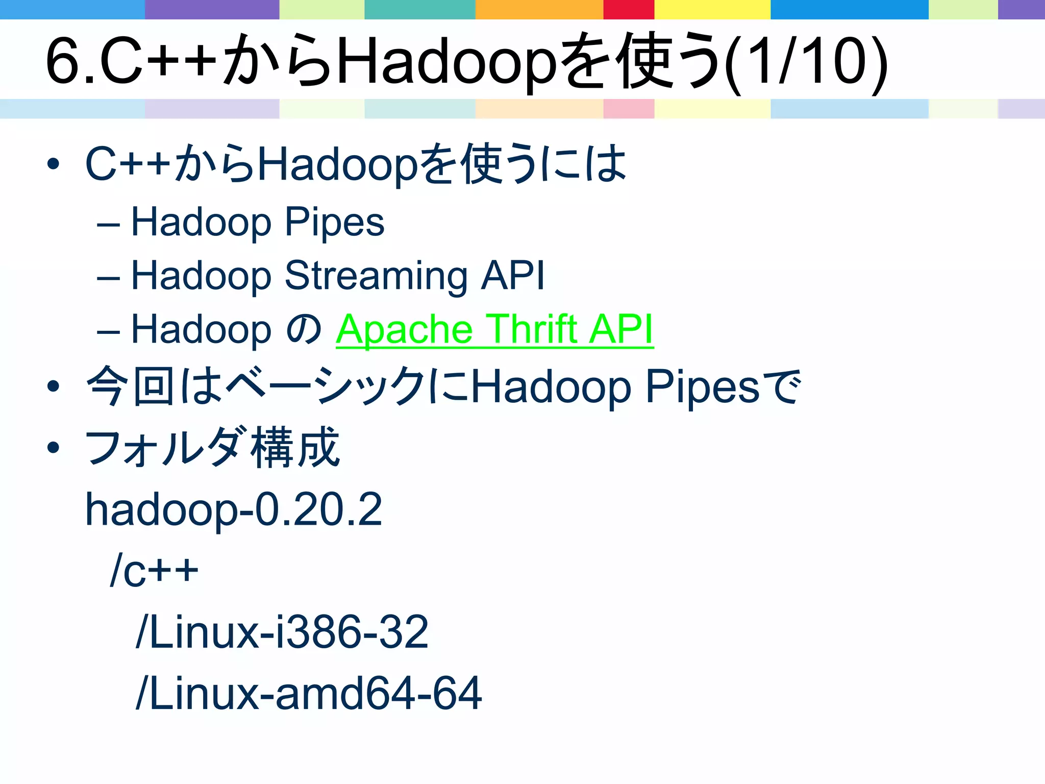 6.C++からHadoopを使う(1/10)
• C++からHadoopを使うには
– Hadoop Pipes
– Hadoop Streaming API
– Hadoop の Apache Thrift API
• 今回はベーシックにHadoop Pipesで
• フォルダ構成
hadoop-0.20.2
/c++
/Linux-i386-32
/Linux-amd64-64
 
