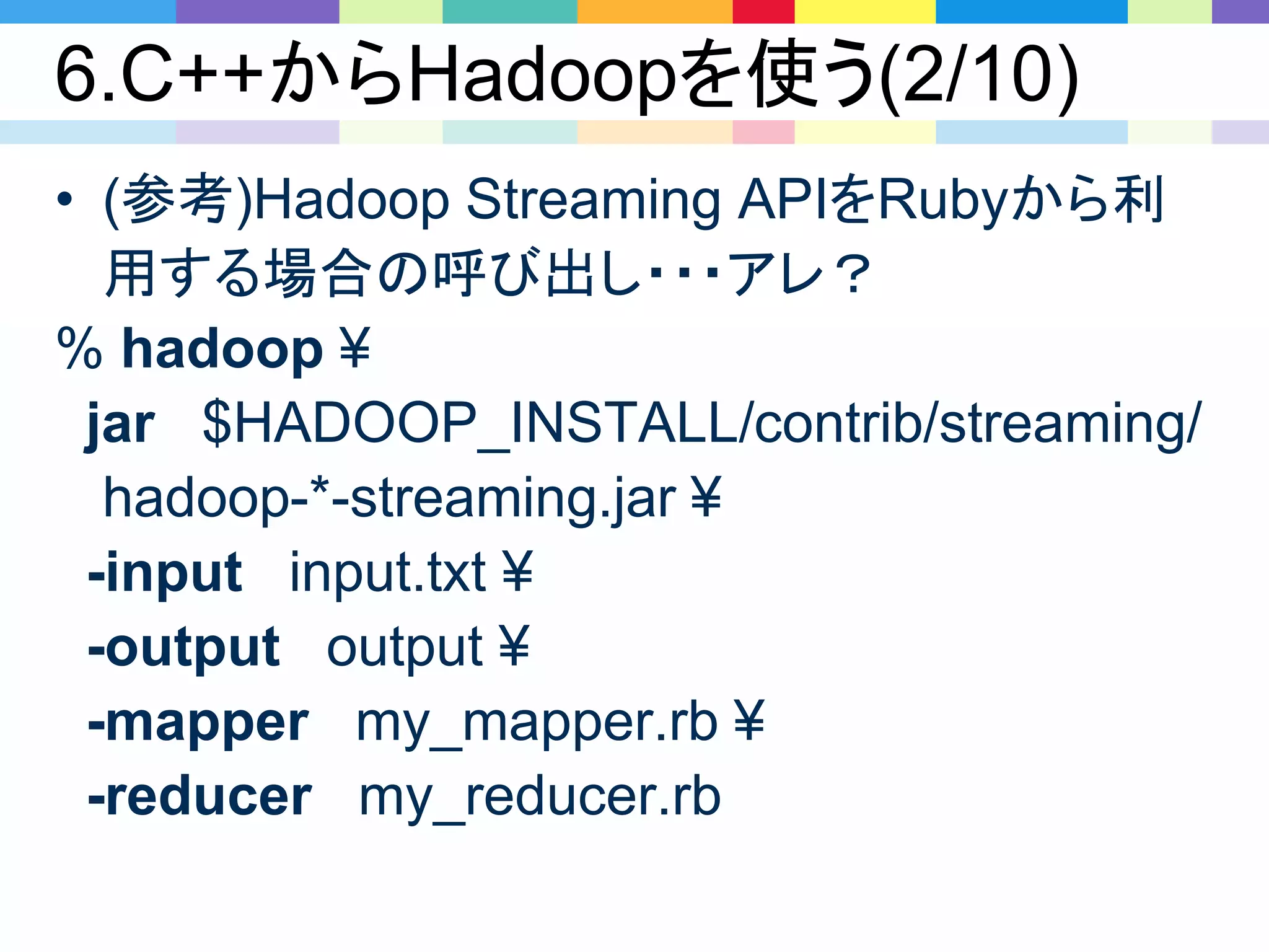 6.C++からHadoopを使う(2/10)
• (参考)Hadoop Streaming APIをRubyから利
用する場合の呼び出し・・・アレ？
% hadoop ¥
jar $HADOOP_INSTALL/contrib/streaming/
hadoop-*-streaming.jar ¥
-input input.txt ¥
-output output ¥
-mapper my_mapper.rb ¥
-reducer my_reducer.rb
 