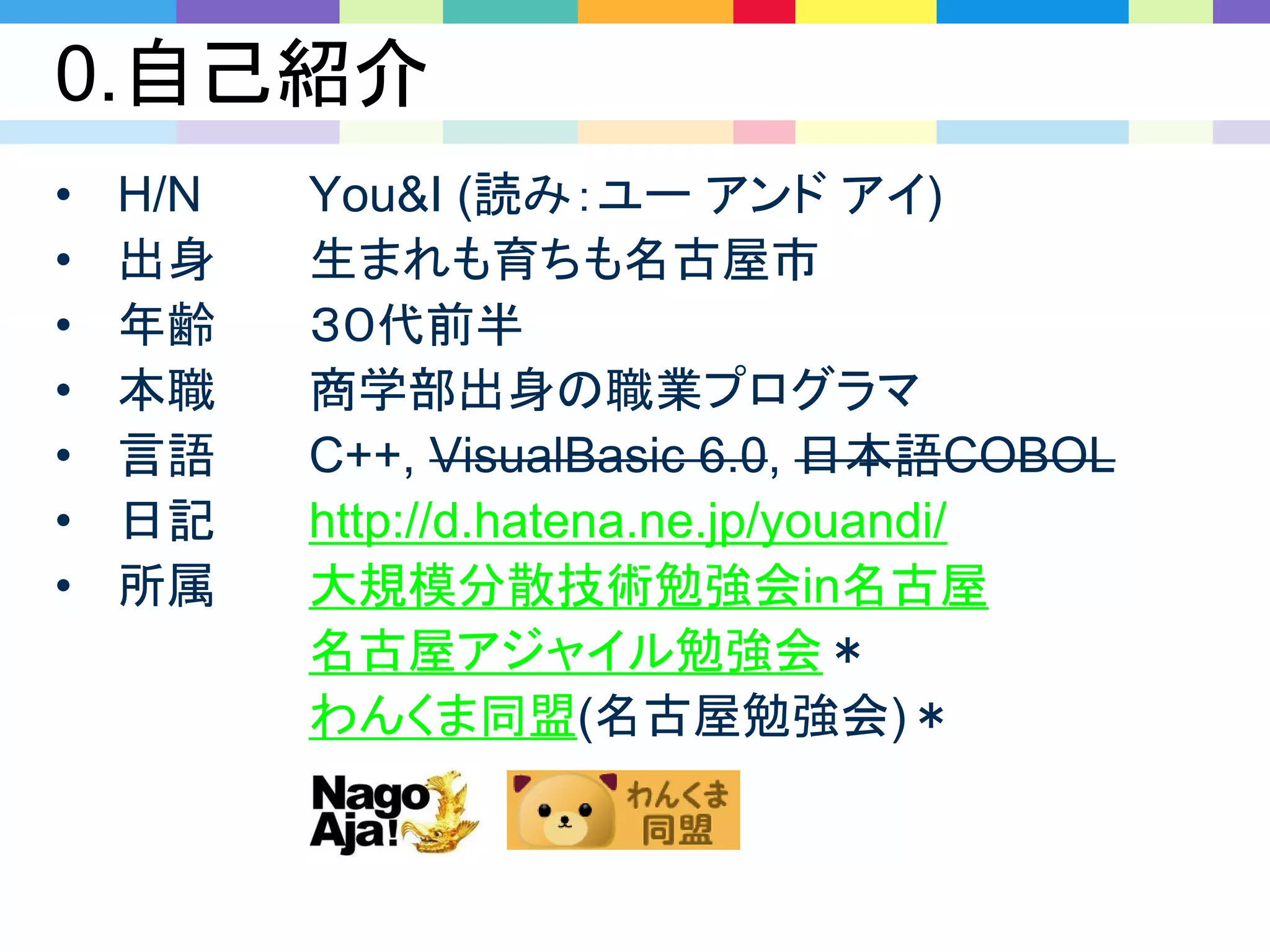 0.自己紹介
• H/N You&I (読み：ユー アンド アイ)
• 出身 生まれも育ちも名古屋市
• 年齢 ３０代前半
• 本職 商学部出身の職業プログラマ
• 言語 C++, VisualBasic 6.0, 日本語COBOL
• 日記 http://d.hatena.ne.jp/youandi/
• 所属 大規模分散技術勉強会in名古屋
名古屋アジャイル勉強会＊
わんくま同盟(名古屋勉強会)＊
 