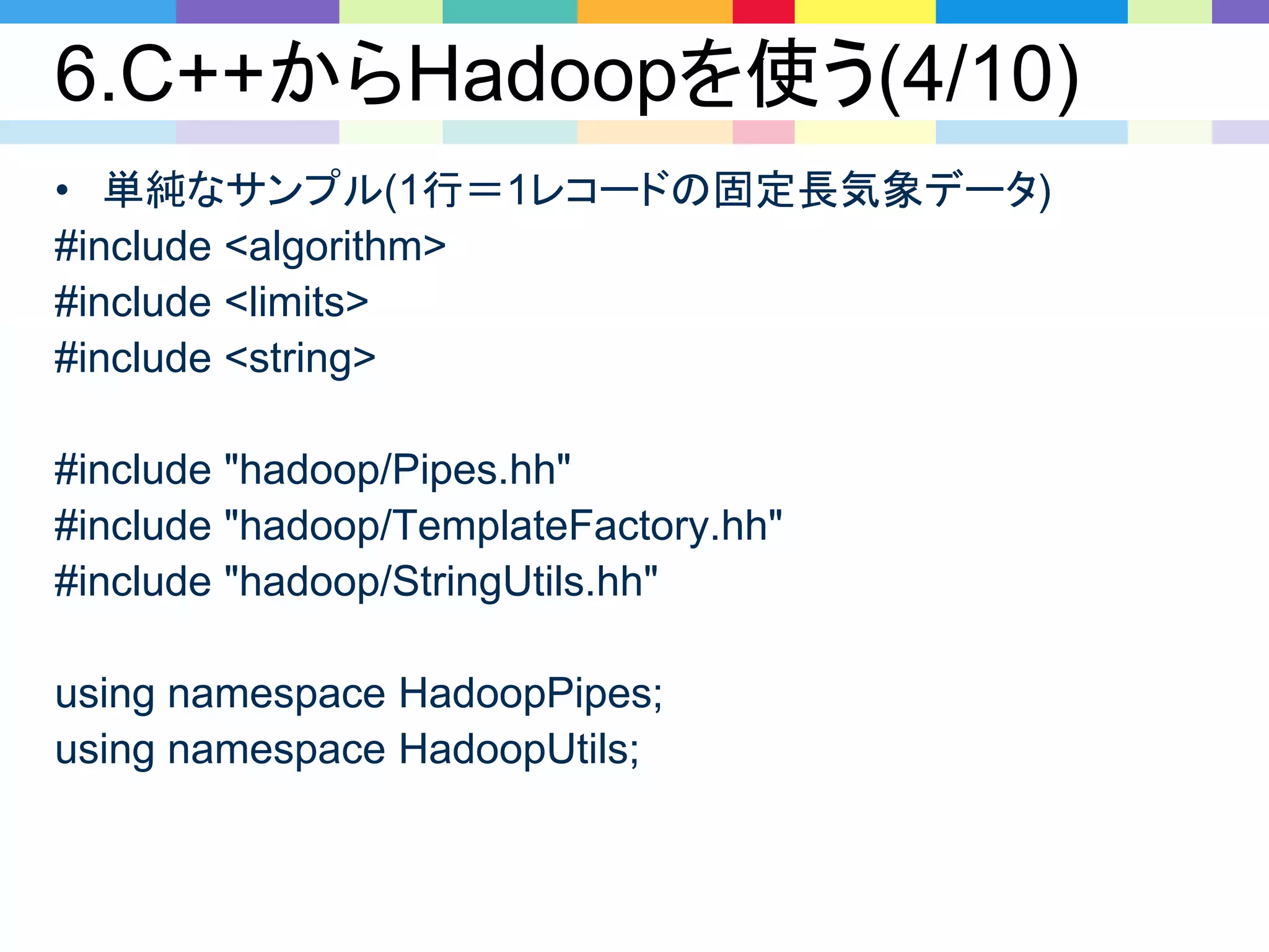 6.C++からHadoopを使う(4/10)
• 単純なサンプル(1行＝1レコードの固定長気象データ)
#include <algorithm>
#include <limits>
#include <string>
#include "hadoop/Pipes.hh"
#include "hadoop/TemplateFactory.hh"
#include "hadoop/StringUtils.hh"
using namespace HadoopPipes;
using namespace HadoopUtils;
 