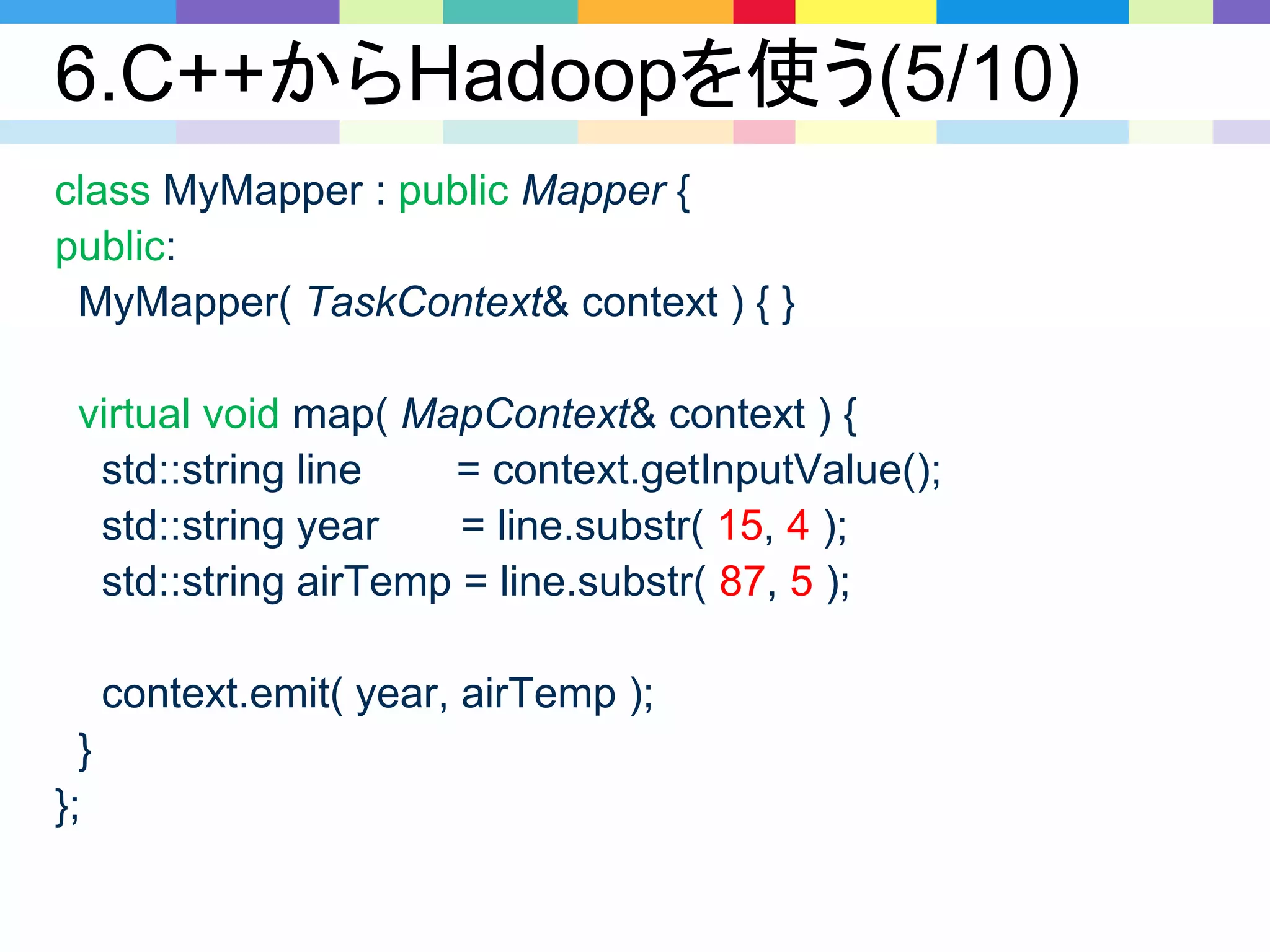 6.C++からHadoopを使う(5/10)
class MyMapper : public Mapper {
public:
MyMapper( TaskContext& context ) { }
virtual void map( MapContext& context ) {
std::string line = context.getInputValue();
std::string year = line.substr( 15, 4 );
std::string airTemp = line.substr( 87, 5 );
context.emit( year, airTemp );
}
};
 