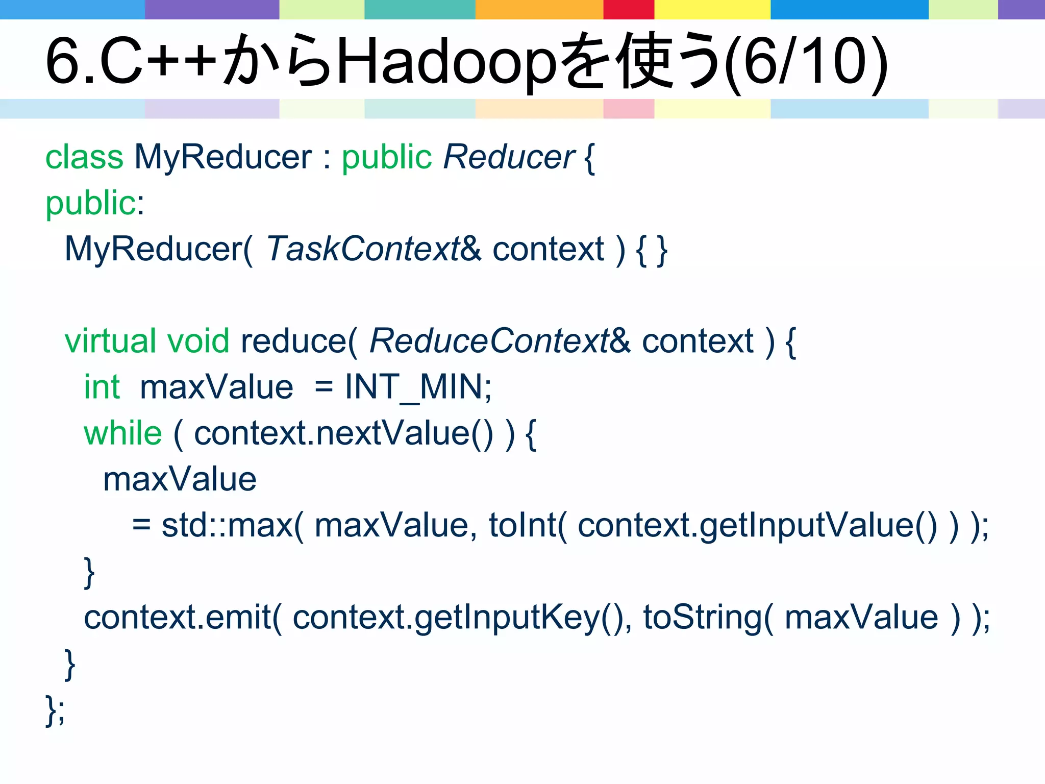 6.C++からHadoopを使う(6/10)
class MyReducer : public Reducer {
public:
MyReducer( TaskContext& context ) { }
virtual void reduce( ReduceContext& context ) {
int maxValue = INT_MIN;
while ( context.nextValue() ) {
maxValue
= std::max( maxValue, toInt( context.getInputValue() ) );
}
context.emit( context.getInputKey(), toString( maxValue ) );
}
};
 