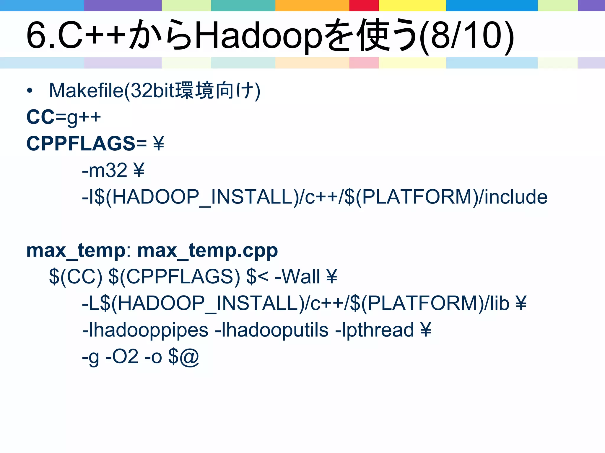 6.C++からHadoopを使う(8/10)
• Makefile(32bit環境向け)
CC=g++
CPPFLAGS= ¥
-m32 ¥
-I$(HADOOP_INSTALL)/c++/$(PLATFORM)/include
max_temp: max_temp.cpp
$(CC) $(CPPFLAGS) $< -Wall ¥
-L$(HADOOP_INSTALL)/c++/$(PLATFORM)/lib ¥
-lhadooppipes -lhadooputils -lpthread ¥
-g -O2 -o $@
 